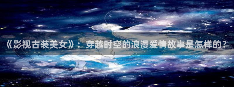 下载金桔影视：《影视古装美女》：穿越时空的浪漫爱情故事是怎样的？